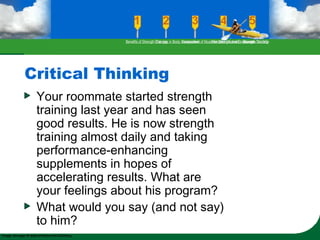 Critical Thinking
Your roommate started strength
training last year and has seen
good results. He is now strength
training almost daily and taking
performance-enhancing
supplements in hopes of
accelerating results. What are
your feelings about his program?
What would you say (and not say)
to him?
Benefits of Strength TrainingChanges in Body CompositionAssessment of Muscular Strength and EndurancePrinciples Involved in Strength TrainingExercise Guidelines
 