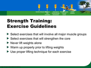 Strength Training:
Exercise Guidelines
Select exercises that will involve all major muscle groups
Select exercises that will strengthen the core
Never lift weights alone
Warm up properly prior to lifting weights
Use proper lifting technique for each exercise
Benefits of Strength TrainingChanges in
Body
Composition
Assessment of
Muscular Strength
and Endurance
Principles Involved
in Strength
Training
Exercise
Guidelines
 