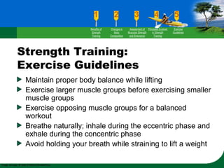 Strength Training:
Exercise Guidelines
Maintain proper body balance while lifting
Exercise larger muscle groups before exercising smaller
muscle groups
Exercise opposing muscle groups for a balanced
workout
Breathe naturally; inhale during the eccentric phase and
exhale during the concentric phase
Avoid holding your breath while straining to lift a weight
Benefits of
Strength
Training
Changes in
Body
Composition
Assessment of
Muscular Strength
and Endurance
Principles Involved
in Strength
Training
Exercise
Guidelines
 