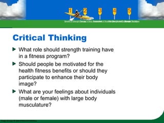 Critical Thinking
What role should strength training have
in a fitness program?
Should people be motivated for the
health fitness benefits or should they
participate to enhance their body
image?
What are your feelings about individuals
(male or female) with large body
musculature?
Benefits of Strength TrainingChanges in Body CompositionAssessment of Muscular Strength and EndurancePrinciples Involved in Strength TrainingExercise Guidelines
 