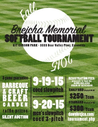 F
all
2015
Brejcha Memorial
SOFTBALLTOURNAMENT
9-19-15
coedslowpitch
9-20-15
men’sslowpitch
coed 3-pitch
3gameguarantee
BARBEQUE
& CRAFT
BEEER
G A R D E N
raffle prizes
SILENTAUCTION
REGISTRATIONFEES:
proceeds to fund the
DAWN BREJCHA
CHAIR OF RESEARCH
EARLYBIRD(Payby9-10-15)
$250/Team
STANDARD (Pay by 9-17-15)
$300/Team
dawnbrejca.com/
tournament.php
KIT CARSON PARK - 3333 Bear Valley Pkwy, Escondido
 