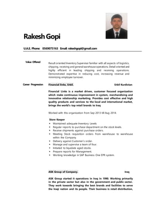 RakeshGopi
U.A.E. Phone: 0569075163 Email: rakeshgopi@gmail.com
Value Offered Result oriented Inventory Supervisor familiar with all aspects of logistics,
shipping, receiving and generalwarehouse operations. Detail oriented and
highly efficient in leading shipping and receiving operations.
Demonstrated expertise in reducing cost, increasing revenue and
minimizing employee turnover.
Career Progression Financial links, Erbil. Erbil Kurdistan
Financial Links is a market driven, customer focused organization
which make continuous improvement in system, merchandising and
innovative relationship marketing. Provides cost effective and high
quality products and services to the local and international market,
brings the world's top retail brands to Iraq
Worked with this organization from Sep 2013 till Aug 2014.
Store Keeper
 Maintained adequate Inventory Levels
 Regular reports to purchase department on the stock levels.
 Receive shipments against purchase orders.
 Meeting Stock requisition orders from warehouse to warehouse
within the Company.
 Delivery against Customer’s order.
 Manage and supervise a team of four.
 Initiated to liquidate aged stocks.
 Prepare reports for Management.
 Working knowledge in SAP Business One EPR system.
ASK Group of Company. Iraq
ASK Group started it operations in Iraq in 1990. Working primarily
in the private sector but also in the government and public sector.
They work towards bringing the best brands and facilities to serve
the Iraqi nation and its people. Their business is retail distribution,
 