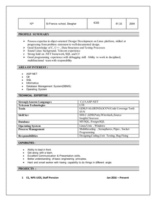 10th St Francis school, Deoghar ICSE 81.33 2004
PROFILE SUMMARY
 Possess expertise in object-oriented Design/ Development on Linux platform, skilled at
progressing from problem statement to well-documented design.
 Good Knowledge of C, C++ , Data Structures and Testing Processes
 Sound Linux background, Telecom experience
 Strong hold on .NET framework,SQL and C#
 Good programming experience with debugging skill. Ability to work in disciplined,
multifunctional team with responsibility
AREA OF INTEREST :
 ASP.NET
 C#
 SQL
 Informatica
 Database Management System(DBMS)
 Operating System
TECHNICAL EXPERTISE :
Strongly known Languages C,C#,ASP.NET
Telecom Technologies LTE
Tools GDB,VALGRIND,GCOV(Code Coverage Tool)
SVN
Skill Set SDLC ,GDB,Putty,Wireshark,,Source
Insight,Clearcase
Database MYSQL, PostgreSQL
Operating System Linux/Unix , Windows
Process Management Multithreading , Semaphores, Pipes , Socket
Programming
Responsibilities Designing,Coding,Unit Testing, Bug Fixing
CAPABILITIES :
 Ability to lead in front.
 Get along with a team.
 Excellent Communication & Presentation skills.
 Better understanding of basic engineering principles.
 Hard and smart worker with having capability to do things in different angle
PROJECTS :
1 E1, NPS-UOS, Staff Pension Jan 2016 – Present
 