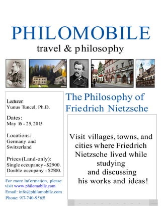 PHILOMOBILE 
travel & philosophy 
Lecturer: 
Yunus Tuncel, Ph.D. 
Dates: 
May 16 - 25, 2015 
Locations: 
Germany and 
Switzerland 
The Philosophy of 
Friedrich Nietzsche 
Prices (Land-only): 
Single occupancy - $2900. 
Double occupany - $25 00. 
For more inf ormation, please 
visit www.philomobile.com. 
Email: info@philomobile.com 
Phone: 917-740-9565!- 
Visit villages, towns, and 
cities where Friedrich 
Nietzsche lived while 
studying 
and discussing 
his works and ideas! 
- - - - - - - - - - - 
