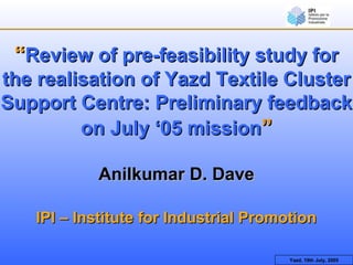 Yazd, 19th July, 2005
““Review of pre-feasibility study forReview of pre-feasibility study for
the realisation of Yazd Textile Clusterthe realisation of Yazd Textile Cluster
Support Centre: Preliminary feedbackSupport Centre: Preliminary feedback
on July ‘05 missionon July ‘05 mission””
Anilkumar D. DaveAnilkumar D. Dave
IPI – Institute for Industrial PromotionIPI – Institute for Industrial Promotion
 