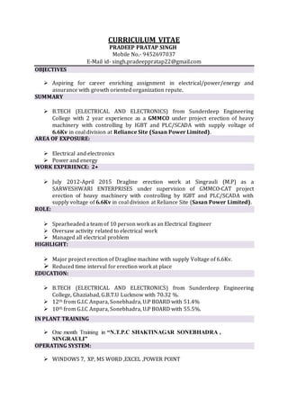 CURRICULUM VITAE
PRADEEP PRATAP SINGH
Mobile No.- 9452697037
E-Mail id- singh.pradeeppratap22@gmail.com
OBJECTIVES
 Aspiring for career enriching assignment in electrical/power/energy and
assurance with growth oriented organization repute.
SUMMARY
 B.TECH (ELECTRICAL AND ELECTRONICS) from Sunderdeep Engineering
College with 2 year experience as a GMMCO under project erection of heavy
machinery with controlling by IGBT and PLC/SCADA with supply voltage of
6.6Kv in coal division at Reliance Site (Sasan Power Limited).
AREA OF EXPOSURE:
 Electrical and electronics
 Power and energy
WORK EXPERIENCE: 2+
 July 2012-April 2015 Dragline erection work at Singrauli (M.P) as a
SARWESHWARI ENTERPRISES under supervision of GMMCO-CAT project
erection of heavy machinery with controlling by IGBT and PLC/SCADA with
supply voltage of 6.6Kv in coal division at Reliance Site (Sasan Power Limited).
ROLE:
 Spearheaded a team of 10 person work as an Electrical Engineer
 Oversaw activity related to electrical work
 Managed all electrical problem
HIGHLIGHT:
 Major project erection of Dragline machine with supply Voltage of 6.6Kv.
 Reduced time interval for erection work at place
EDUCATION:
 B.TECH (ELECTRICAL AND ELECTRONICS) from Sunderdeep Engineering
College, Ghaziabad, G.B.T.U Lucknow with 70.32 %.
 12th from G.I.C Anpara, Sonebhadra, U.P BOARD with 51.4%
 10th from G.I.C Anpara, Sonebhadra, U.P BOARD with 55.5%.
IN PLANT TRAINING
 One month Training in “N.T.P.C SHAKTINAGAR SONEBHADRA ,
SINGRAULI”
OPERATING SYSTEM:
 WINDOWS 7, XP, MS WORD ,EXCEL ,POWER POINT
 