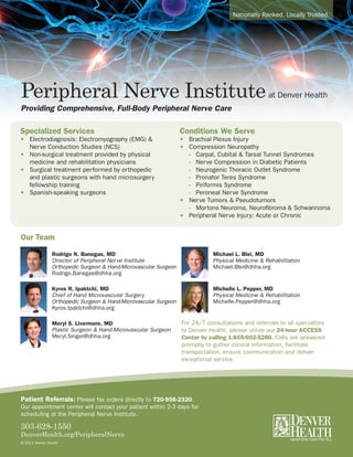 Nationally Ranked. Locally Trusted.
Peripheral Nerve Instituteat Denver Health
Providing Comprehensive, Full-Body Peripheral Nerve Care
For 24/7 consultations and referrals to all specialties
to Denver Health, please utilize our 24-hour ACCESS
Center by calling 1-855-602-5280. Calls are answered
promptly to gather clinical information, facilitate
transportation, ensure communication and deliver
exceptional service.
Specialized Services
•	 Electrodiagnosis: Electromyography (EMG) & 		
	 Nerve Conduction Studies (NCS)
•	 Non-surgical treatment provided by physical
	 medicine and rehabilitation physicians
•	 Surgical treatment performed by orthopedic
	 and plastic surgeons with hand microsurgery
	 fellowship training
•	 Spanish-speaking surgeons
Conditions We Serve
•	 Brachial Plexus Injury
•	 Compression Neuropathy
	 - 	 Carpal, Cubital & Tarsal Tunnel Syndromes
	 - 	 Nerve Compression in Diabetic Patients
	 - 	 Neurogenic Thoracic Outlet Syndrome
	 - 	 Pronator Teres Syndrome
	 - 	 Piriformis Syndrome
	 - 	 Peroneal Nerve Syndrome
•	 Nerve Tumors & Pseudotumors
	 - 	 Mortons Neuroma, Neurofibroma & Schwannoma
•	 Peripheral Nerve Injury: Acute or Chronic
Our Team
Rodrigo N. Banegas, MD
Director of Peripheral Nerve Institute
Orthopedic Surgeon & Hand-Microvascular Surgeon
Rodrigo.Banegas@dhha.org
Kyros R. Ipaktchi, MD
Chief of Hand Microvascular Surgery
Orthopedic Surgeon & Hand-Microvascular Surgeon
Kyros.Ipaktchi@dhha.org
Meryl S. Livermore, MD
Plastic Surgeon & Hand-Microvascular Surgeon
Meryl.Singer@dhha.org
Michael L. Blei, MD
Physical Medicine & Rehabilitation
Michael.Blei@dhha.org
Michelle L. Pepper, MD
Physical Medicine & Rehabilitation
Michelle.Pepper@dhha.org
Patient Referrals: Please fax orders directly to 720-956-2320.
Our appointment center will contact your patient within 2-3 days for
scheduling at the Peripheral Nerve Institute.
303-628-1550
DenverHealth.org/PeripheralNerve
© 2014 Denver Health
 