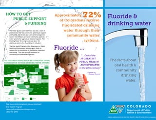 Oral Health Program 
cdphe.psfluoridationsmf@state.co.us 
(303) 692-2470 
A joint publication from the Oral Health & Safe Drinking Water programs 
The Water Quality Control Division also has a team of professionals that help community systems get support and funding. The Grants and Loans Unit manages low to zero interest loans and small community grants to water systems for upgrades to treatment plants. The Drinking Water Revolving Fund rules allow for additional points when fluoridation is included. 
The Oral Health Program at the Department of Public Health and Environment provides grant funds to systems for the installation of fluoridation treatment and testing . They also provide assistance for community and stakeholder relations. 
Oral Health Program 
cdphe.psfluoridationsmf@state.co.us 
(303) 692-2470 
72%  