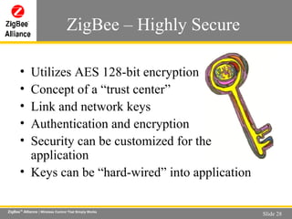 ZigBee – Highly Secure Utilizes AES 128-bit encryption Concept of a “trust center” Link and network keys Authentication and encryption Security can be customized for the application Keys can be “hard-wired” into application 