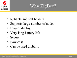 Why ZigBee? Reliable and self healing Supports large number of nodes Easy to deploy Very long battery life Secure Low cost Can be used globally 