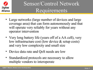 Large networks (large number of devices and large coverage area) that can form autonomously and that will operate very reliably for years without any operator intervention  Very long battery life (years off of a AA cell), very low infrastructure cost (low device & setup costs) and very low complexity and small size Device data rate and QoS needs are low  Standardized protocols are necessary to allow multiple vendors to interoperate Sensor/Control Network Requirements 