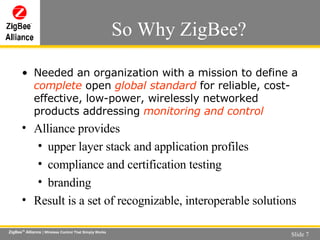 So Why ZigBee? Needed an organization with a mission to define  a  complete  open  global standard  for reliable, cost-effective, low-power, wirelessly networked products addressing  monitoring and control Alliance provides upper layer stack and application profiles compliance and certification testing branding Result is a set of recognizable, interoperable solutions 