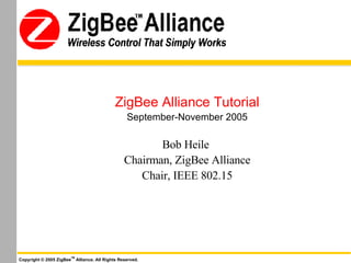 ZigBee Alliance Tutorial September-November 2005 Bob Heile   Chairman, ZigBee Alliance Chair, IEEE 802.15 Copyright © 2005 ZigBee TM  Alliance. All Rights Reserved. Wireless Control That Simply Works 