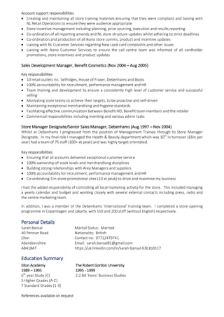 Account support responsibilities
 Creating and maintaining all store training materials ensuring that they were compliant and liaising with
NL Retail Operations to ensure they were audience appropriate
 Store incentive management including planning, prize sourcing, execution and results reporting
 Co-ordination of all reporting amends and NL store structure updates whilst adhering to strict deadlines
 Co-ordination and production of all Ikano store comms, product and incentive updates
 Liaising with NL Customer Services regarding New Look card complaints and other issues
 Liaising with Ikano Customer Services to ensure the call centre team was informed of all cardholder
promotions, store incentives and product updates
Sales Development Manager, Benefit Cosmetics (Nov 2004 – Aug 2005)
Key responsibilities
 10 retail outlets inc. Selfridges, House of Fraser, Debenhams and Boots
 100% accountability for recruitment, performance management and HR
 Team training and development to ensure a consistently high level of customer service and successful
selling
 Motivating store teams to achieve their targets, to be proactive and self-driven
 Maintaining exceptional merchandising and hygiene standards
 Facilitating effective communication between Benefit HO, Benefit team members and the retailer
 Commercial responsibilities including eventing and various admin tasks
Store Manager Designate/Senior Sales Manager, Debenhams (Aug 1997 – Nov 2004)
Whilst at Debenhams I progressed from the position of Management Trainee through to Store Manager
Designate. In my final role I managed the Health & Beauty department which was 10th
in turnover (£6m per
year) had a team of 75 staff (100+ at peak) and was highly target orientated.
Key responsibilities
 Ensuring that all accounts delivered exceptional customer service
 100% ownership of stock levels and merchandising disciplines
 Building strong relationships with Area Managers and suppliers
 100% accountability for recruitment, performance management and HR
 Co-ordinating 3 in-store promotional sites (10 at peak) to drive and maximise my business
I had the added responsibility of controlling all local marketing activity for the store. This included managing
a yearly calendar and budget and working closely with several external contacts including press, radio and
the centre marketing team.
In addition, I was a member of the Debenhams ‘International’ training team. I completed a store opening
programme in Copenhagen and Jakarta with 150 and 200 staff (without English) respectively.
Personal Details
Sarah Bansal Marital Status: Married
40 Pennan Road Nationality: British
Ellon Contact no: 07712479741
Aberdeenshire Email: sarah.bansal81@gmail.com
AB418AT https://uk.linkedin.com/in/sarah-bansal-63b1b0117
Education Summary
Ellon Academy The Robert Gordon University
1989 – 1995 1995 - 1999
6th
year Study (C) 2:2 BA ‘Hons’ Business Studies
5 Higher Grades (A-C)
7 Standard Grades (1-3)
References available on request
 