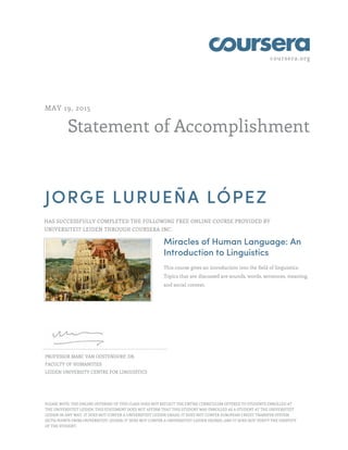 coursera.org
Statement of Accomplishment
MAY 19, 2015
JORGE LURUEÑA LÓPEZ
HAS SUCCESSFULLY COMPLETED THE FOLLOWING FREE ONLINE COURSE PROVIDED BY
UNIVERSITEIT LEIDEN THROUGH COURSERA INC.
Miracles of Human Language: An
Introduction to Linguistics
This course gives an introduction into the field of linguistics.
Topics that are discussed are sounds, words, sentences, meaning,
and social context.
PROFESSOR MARC VAN OOSTENDORP, DR.
FACULTY OF HUMANITIES
LEIDEN UNIVERSITY CENTRE FOR LINGUISTICS
PLEASE NOTE: THE ONLINE OFFERING OF THIS CLASS DOES NOT REFLECT THE ENTIRE CURRICULUM OFFERED TO STUDENTS ENROLLED AT
THE UNIVERSITEIT LEIDEN. THIS STATEMENT DOES NOT AFFIRM THAT THIS STUDENT WAS ENROLLED AS A STUDENT AT THE UNIVERSITEIT
LEIDEN IN ANY WAY. IT DOES NOT CONFER A UNIVERSITEIT LEIDEN GRADE; IT DOES NOT CONFER EUROPEAN CREDIT TRANSFER SYSTEM
(ECTS) POINTS FROM UNIVERSITEIT LEIDEN; IT DOES NOT CONFER A UNIVERSITEIT LEIDEN DEGREE; AND IT DOES NOT VERIFY THE IDENTITY
OF THE STUDENT.
 