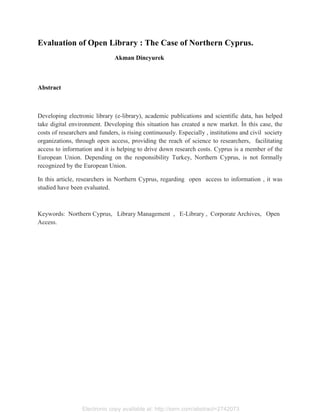 Electronic copy available at: http://ssrn.com/abstract=2742073
Evaluation of Open Library : The Case of Northern Cyprus.
Akman Dincyurek
Abstract
Developing electronic library (e-library), academic publications and scientific data, has helped
take digital environment. Developing this situation has created a new market. İn this case, the
costs of researchers and funders, is rising continuously. Especially , institutions and civil society
organizations, through open access, providing the reach of science to researchers, facilitating
access to information and it is helping to drive down research costs. Cyprus is a member of the
European Union. Depending on the responsibility Turkey, Northern Cyprus, is not formally
recognized by the European Union.
In this article, researchers in Northern Cyprus, regarding open access to information , it was
studied have been evaluated.
Keywords: Northern Cyprus, Library Management , E-Library , Corporate Archives, Open
Access.
 