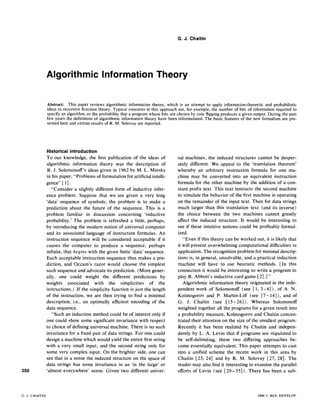 G. J. Chaitin
Algorithmic Information Theory
Abstract: This paper reviews algorithmic information theory, which is an attempt to apply information-theoretic and probabilistic
ideas to recursive function theory. Typical concerns in this approach are, for example, the number of bits of information required to
specify an algorithm, or the probability that a program whose bits are chosen by coin flipping produces a given output. During the past
few years the definitions of algorithmic information theory have been reformulated. The basic features of the new formalism are pre-
sented here and certain results of R. M. Solovay are reported.
350
G. J. CHAITIN
Historical introduction
To our knowledge, the first publication of the ideas of
algorithmic information theory was the description of
R. J. Solomonoff's ideas given in 1962 by M. L. Minsky
in his paper, "Problems of formulation for artificial intelli-
gence" [ 1]:
"Consider a slightly different form of inductive infer-
ence problem. Suppose that we are given a very long
'data' sequence of symbols; the problem is to make a
prediction about the future of the sequence. This is a
problem familiar in discussion concerning 'inductive
probability.' The problem is refreshed a little, perhaps,
by introducing the modern notion of universal computer
and its associated language of instruction formulas. An
instruction sequence will be considered acceptable if it
causes the computer to produce a sequence, perhaps
infinite, that begins with the given finite 'data' sequence.
Each acceptable instruction sequence thus makes a pre-
diction, and Occam's razor would choose the simplest
such sequence and advocate its prediction. (More gener-
ally, one could weight the different predictions by
weights associated with the simplicities of the
instructions.) If the simplicity function is just the length
of the instruction, we are then trying to find a minimal
description, i.e., an optimally efficient encoding of the
data sequence.
"Such an induction method could be of interest only if
one could show some significant invariance with respect
to choice of defining universal machine. There is no such
invariance for a fixed pair of data strings. For one could
design a machine which would yield the entire first string
with a very small input, and the second string only for
some very complex input. On the brighter side, one can
see that in a sense the induced structure on the space of
data strings has some invariance in an 'in the large' or
'almost everywhere' sense. Given two different univer-
sal machines, the induced structures cannot be desper-
ately different. We appeal to the 'translation theorem'
whereby an arbitrary instruction formula for one ma-
chine may be converted into an equivalent instruction
formula for the other machine by the addition of a con-
stant prefix text. This text instructs the second machine
to simulate the behavior of the first machine in operating
on the remainder of the input text. Then for data strings
much larger than this translation text (and its inverse)
the choice between the two machines cannot greatly
affect the induced structure. It would be interesting to
see if these intuitive notions could be profitably formal-
ized.
"Even if this theory can be worked out, it is likely that
it will present overwhelming computational difficulties in
application. The recognition problem for minimal descrip-
tions is, in general, unsolvable, and a practical induction
machine will have to use heuristic methods. [In this
connection it would be interesting to write a program to
play R. Abbott's inductive card game [2].]"
Algorithmic information theory originated in the inde-
pendent work of Solomonoff (see [I, 3- 6] ), of A. N.
Kolmogorovand P. Martin-Lof (see [7-14]), and of
G. J. Chaitin (see [15-26]). Whereas Solomonoff
weighted together all the programs for a given result into
a probability measure, Kolmogorov and Chaitin concen-
trated their attention on the size of the smallest program.
Recently it has been realized by Chaitin and indepen-
dently by L. A. Levin that if programs are stipulated to
be self-delimiting, these two differing approaches be-
come essentially equivalent. This paper attempts to cast
into a unified scheme the recent work in this area by
Chaitin [23,24] and by R. M. Solovay [27,28]. The
reader may also find it interesting to examine the parallel
efforts of Levin (see [29 - 35]). There has been a sub-
IBM J. RES. DEVELOP.
 