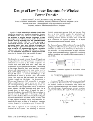 978-1-4244-4547-9/09/$26.00 ©2009 IEEE TENCON 2009
Abstract— Current research trend in the RF wireless power
transfer has a shift to new paradigm. Optimization of power
transfer for wireless sensor networks has a new facelift due to
the evolution of rectifier antenna (Rectenna). Wireless
powering of sensors with Rectenna has kindled the interest of
research society in the present trend. The research developed
in the paper bounds within the wireless powering of
miniaturized electronics with low power ratings. Wireless
powering of sensors has a future potential to be tapped yet.
The modelling and optimization that has been carried out have
been backed up with simulations and practical experiments
which are dealt later in the paper. The efficiency of Rectenna
can have a significant improvement in working onto the each
element of the Rectenna circuit as presented in the paper.
I. INTRODUCTION
The design for the transfer of power through RF-signals had
a very rich classical research concepts and varied interest in
applications as evidence by the number of patents. The
classical work dates back from Hertz (1888), who first
demonstrated the Electromagnetic (EM) wave’s propagation
in free space. Thereafter there have been keen research
interest and experimentation tests were carried over by
Tesla (1899) [1]. He inculcated the idea of power transfer
through RF-signals. A classical breakthrough is the
transmission of signals by Marconi (1901) over Atlantic
Ocean. This paved the way and turned the attention of
Scientist towards the RF-signals. The development of
Klystron and Magnetron which are capable of generating
high powered microwave signals gave a new face lift for
this unfolding technology. The modern history takes it fold
when P.E.Glaser (1968) proposed the concept of SPS (Solar
Power Station). The power generated in the space can be
beamed down to earth using RF-signal. He gave a
theoretical prediction of around 10GW of power that can be
beamed down by the RF-signal of frequency 5.8GHz [1].
The research in the field of domesticating the technology for
industrial applications is the current interest of study. Some
of these include harvesting energy from broadband RF-
signals. In this paper, we focus on the work on a low power
rectenna designed for harvesting the power for sensors [2].
The paper is organised by the studying of individual
elements of the Rectenna. The modelling of individual
elements such as patch antenna, diode and low pass filter
give us a better insight towards the optimization of
parameters for enhanced efficiency of rectenna. The
modelling of circuit elements are carried out in EMDS and
ADS software’s of Agilent provided us a better
approximation towards the measured results.
The Harmonic balance (HB) simulation of voltage doubler
configuration of Schottky diode is performed. The effect of
output low pass filter on the performance of the rectenna is
also performed. The design discussed in the paper is suitable
for low power rating applications. The practical experiment
has been carried out with a model of Rectenna resonating fr
at 2.45 GHz.
Figure 1: Schematic diagram for Microwave Power
Transmission
II. ANALYTICAL MODELING OF RECTENNA
ELEMENTS
A. Antenna: The Micro strip patch Antenna is designed
in accordance to the transmission line model formulation.
The model is validated by including the fringe effects and
effective dimensions are evolved. The Antenna is edge fed.
The main advantages of patch antenna are, easy to design,
compact and conformal. The length W and width L are given
by,
2
1
)
2
1
(
2
−+
= r
rf
c
W
ε
(1)
l
f
c
L
rr
Δ−= 2
2 ε
(2)
Design of Low Power Rectenna for Wireless
Power Transfer
R.Selvakumaran1,3
, W. Liu2
, Boon-Hee Soong1
, Luo Ming2
and Y.L.Sum1
1
School of Electrical and Electronic Engineering, Nanyang Technological University, Singapore 639798
3
Position and Wireless Technology Centre, Nanyang Technological University
2
Singapore Institute of Manufacturing Technology, Singapore
1
 