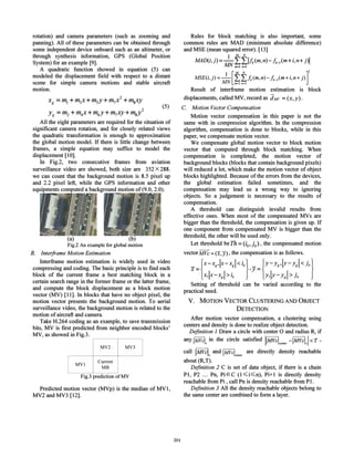 Flg.3 prediction ofMV
Predicted motion vector (MVp) is the median of MVI,
MV2 and MV3 [12].
After motion vector compensation, a clustering using
centers and density is done to realize object detection.
Definition 1 Draw a circle with center 0 and radius R, if
any IMVclx
in the circle satisfied IIMVclcenter-IMvcLI <T ,
call IMVcL and IMVclcenter are directly density reachable
about (R,T).
Definition 2 C is set of data object, if there is a chain
PI, P2 ... Pn, PiEC (I ~i~n), Pi+I is directly density
reachable from Pi, call Pn is density reachable from PI.
Definition 3 All the density reachable objects belong to
the same center are combined to form a layer.
Rules for block matching is also important, some
common rules are MAD (minimum absolute difference)
and MSE (mean squared error). [13]
MAD(i,j)=_I-fi:lh(m,n)-hjm+i,n+ j)1
A1N m=l n=l
MSE(i,j)=_l_[f.fh(m,n)-h_l(m+i,n+ j)]2
MN m=ln=l
Result of interframe motion estimation is block
displacements, called MV, record as dMV =(x,y).
C. Motion VectorCompensation
Motion vector compensation in this paper is not the
same with in compression algorithm. In the compression
algorithm, compensation is done to blocks, while in this
paper, we compensate motion vector.
We compensate global motion vector to block motion
vector that computed through block matching. When
compensation is completed, the motion vector of
background blocks (blocks that contain background pixels)
will reduced a lot, which make the motion vector of object
blocks highlighted. Because of the errors from the devices,
the global estimation failed sometimes, and the
compensation may lead us a wrong way to ignoring
objects. So a judgement is necessary to the results of
compensation.
A threshold can distinguish invalid results from
effective ones. When most of the compensated MVs are
bigger than the threshold, the compensation is given up. If
one component from compensated MV is bigger than the
threshold, the other will be used only.
Let threshold be Th =(io' j 0), the compensated motion
vector MVc = (x,;;), the compensation is as follows.
x={x-Xg'IX-~gl < iO}':jl={Y-Yg,IY-Y~I < jo}
x,lx-xgl> 10 Y,IY-ygl> J«
Setting of threshold can be varied according to the
practical need.
V. MOTION VECTOR CLUSTERING AND OBJECT
DETECTION
(5)
MY2 MY3
MY)
Current
MB
2
X g= ml + m3x+ msy+ m7x + mgxy
2
yg= m2 +m4x+m6y+m7xy+mgy
All the eight parameters are required for the situation of
significant camera rotation, and for closely related views
the quadratic transformation is enough to approximation
the global motion model. If there is little change between
frames, a simple equation may suffice to model the
displacement [10].
In Fig.2, two consecutive frames from aviation
surveillance video are showed, both size are 352 X 288.
we can count that the background motion is 8.5 pixel up
and 2.2 pixel left, while the GPS information and other
equipments computed a background motion of(9.0, 2.0).
(a) (b)
Fig.2 An example for global motion
B. Interframe Motion Estimation
Interframe motion estimation is widely used in video
compressing and coding. The basic principle is to find each
block of the current frame a best matching block in a
certain search range in the former frame or the latter frame,
and compute the block displacement as a block motion
vector (MV) [II]. In blocks that have no object pixel, the
motion vector presents the background motion. To aerial
surveillance video, the background motion is related to the
motion of aircraft and camera.
Take H.264 coding as an example, to save transmission
bits, MV is first predicted from neighbor encoded blocks'
MV, as showed in Fig.3.
rotation) and camera parameters (such as zooming and
panning) . All of these parameters can be obtained through
some independent device onboard such as an altimeter, or
through synthesis information, GPS (Global Position
System) for an example [9].
A quadratic function showed in equation (5) can
modeled the displacement field with respect to a distant
scene for simple camera motions and stable aircraft
motion.
304
 
