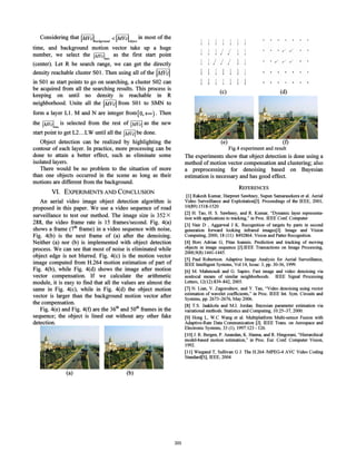 (e) (f)
Fig.4 experiment and result
The experiments show that object detection is done using a
method of motion vector compensation and clustering; also
a preprocessing for denoising based on Bayesian
estimation is necessary and has good effect.
REFERENCES
[I] Rakesh Kumar, Harpreet Sawhney, Supun Samarasekera et al. Aerial
Video Surveillance and Exploitation[J]. Proceedings of the IEEE, 2001,
10(89):1518-1520
[2] H. Tao, H. S. Sawhney, and R. Kumar, "Dynamic layer representa-
tion with applications to tracking," in Proc. IEEE Conf. Computer
[3] Nair D , Aggarwal J K. Recognition of targets by parts in second
generation forward looking infrared images[J]. Image and Vision
Computing, 2000, 18 (II): 8492864. Vision and Patter Recognition.
[4] Bors Adrian G, Pitas loannis. Prediction and tracking of moving
objects in image sequence [J].IEEE Transactions on Image Processing,
2000,9(8):1441-1445.
[5] Paul Robertson. Adaptive Image Analysis for Aerial Surveillance,
IEEE Intelligent Systems, Vol 14, Issue: 3, pp. 30-36, 1999.
[6] M. Mahmoudi and G. Sapiro. Fast image and video denoising via
nonlocal means of similar neighborhoods. IEEE Signal Processing
Letters, 12(12):839-842,2005.
[7] N. Lian, V. Zagorodnov, and Y. Tan, "Video denoising using vector
estimation of wavelet coefficients," in Proc. IEEE Int. Sym. Circuits and
Systems, pp. 2673-2676, May 2006.
[8] T.S. Jaakkola and M.1. Jordan. Bayesian parameter estimation via
variational methods. Statistics and Computing, 10:25-37,2000.
[9] Hong L, W.C Wang et al. Multiplatform Multi-sensor Fusion with
Adaptive-Rate Data Communication [J]. IEEE Trans. on Aerospace and
Electronic Systems, 33 (I) , 1997:123 - 126.
[10] 1. R. Bergen, P. Anandan, K. Hanna, and R. Hingorani, "Hierarchical
model-based motion estimation," in Proc. Eur. Conf. Computer Vision,
1992.
[11] Wiegand T, Sullivan G 1. The H.264 /MPEG-4 AVC Video Coding
Standard[S], IEEE, 2004
Considering that IMVcl <IMVcl . in most of thebackground object
time, and background motion vector take up a huge
number, we select the IMVclm.xas the first start point
(center). Let R be search range, we can get the directly
density reachable cluster SO 1. Then using all of the IMVcl
in SO1 as start points to go on searching, a cluster S02 can
be acquired from all the searching results. This process is
keeping on until no density is reachable in R
neighborhood. Unite all the IMVcl from SO1 to SMN to
form a layer L1. M and N are integer from [0,+00 ) . Then
the IMVcl~.x is selected from the rest of IMVcl as the new
start point to get L2.. .LW until all the IMVcl be done.
Object detection can be realized by highlighting the
contour of each layer. In practice, more processing can be
done to attain a better effect, such as eliminate some
isolated layers.
There would be no problem to the situation of more
than one objects occurred in the scene as long as their
motions are different from the background.
VI. EXPERIMENTS AND CONCLUSION
An aerial video image object detection algorithm is
proposed in this paper. We use a video sequence of road
surveillance to test our method. The image size is 352 X
288, the video frame rate is 15 frames/second. Fig. 4(a)
shows a frame (7th frame) in a video sequence with noise,
Fig. 4(b) is the next frame of (a) after the denoising.
Neither (a) nor (b) is implemented with object detection
process. We can see that most of noise is eliminated while
object edge is not blurred. Fig. 4(c) is the motion vector
image computed from H.264 motion estimation of part of
Fig. 4(b), while Fig. 4(d) shows the image after motion
vector compensation. If we calculate the arithmetic
module, it is easy to find that all the values are almost the
same in Fig. 4(c), while in Fig. 4(d) the object motion
vector is larger than the background motion vector after
the compensation.
Fig. 4(e) and Fig. 4(f) are the 36th
and 50th
frames in the
sequence; the object is lined out without any other fake
detection.
j j j
j j I I
j I I I
j j j I
j j j I
(c)
, / / /
(d)
(a) (b)
305
 