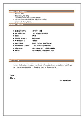 HOBBIES AND INTERESTS
 Raiding Bike
 Travelling, Reading
Collecting Software ,Surfing Internet
 Playing mind teaser games, Watching Cricket.
 Listening to Music, Cooking
PERSONAL DETAILS
 Date Of Birth : 20th DEC 1991
 Father’s Name : Md. Serajuddin Khan
 Sex : Male
 Marital Status : Unmarried
 Nationality : Indian
 Languages: Hindi, English, Urdu, Odissa
 Permanent Address : Telco Jamshedpur 831004
 Phone no- +919932752187 +919661362218,
 Email: amaankhan01947@gmail.com
DECLARATION
I hereby declare that the above-mentioned information is correct up to my knowledge
and I bar the responsibility for the correctness of the particulars.
Date:
Place:
Amaan Khan
 