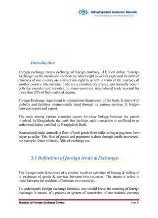 Introduction
Foreign exchange means exchange of foreign currency. H.E Evitt define “Foreign
Exchange” as the means and methods by which right to wealth expressed in terms of
currency of one country are convert into right to wealth in terms of the currency of
another country. International trade are a common occurrence and normally benefit
both the exporter and importer. In many countries, international trade account for
more than 20% of their national income.
Foreign Exchange department is international department of the bank. It deals with
globally and facilities internationally tread through its various services. It bridges
between import and export.
The trade among various countries causes for close linkage between the parties
involved. In Bangladesh, the bank that facilities such transaction is reoffered to as
authorised dealer certified by Bangladesh Bank.
International trade demands a flow of both goods from seller to buyer payment from
buyer to seller. This flow of goods and payments is done through credit instrument,
for example, letter of credit, Bills of exchange etc.
3.1 Definition of foreign trade & Exchange:
The foreign trade &business of a country involves activities of buying & selling of
or exchange of goods & services between two countries. The means it refers to
trade between the residents of between two countries.
To understands foreign exchange business, one should know the meaning of foreign
exchange; It means, it’s process or system of conversion of one national currency
Practices of Foreign Exchange ServicePractices of Foreign Exchange Service Page 11
 