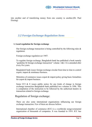 into another and of transferring money from one country to another.(Dr. Paul
Einzing)
3.2 Foreign Exchange Regulation Item:
1. Local regulation for foreign exchange
Our foreign exchange transaction is being controlled by the following rules &
regulation:
Foreign exchange regulation act 1947:
To regulate foreign exchange, Bangladesh bank has published a book namely
“guideline fir foreign exchange transaction” volume -1&2. It is amended after
every five years.
Bangladesh bank issues foreign exchange circular from time to time to control
export, import & remittance business.
Ministries of commerce issues export & import policy giving basic formalities
for export & import business.
Some CCI & E issues public notice for any kinds of change in foreign
exchange transaction Bangladesh bank published two volumes in 1996. This
is compilation of the instruction to be followed by the authorised dealers in
transaction related to foreign exchange.
Regulation of foreign exchange:
There are also some international organisations influencing our foreign
exchange transaction. Few of them are discuss bellow:
International chamber of commerce (ICC) is a worldwide nongovernmental
organization of thousands of companies. It was founded in 1919. ICC has
Practices of Foreign Exchange ServicePractices of Foreign Exchange Service Page 12
 