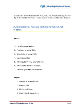 issued some publications lime UCPDC, URC etc. Which are being followed
by all the member countries. There is also an international business disputes.
3.3 Functions of Foreign exchange department
of SJIBL:
Export:
1. Pre-shipment advances.
2. Purchases of foreign bills.
3. Negotiating of foreign bills.
4. Export guaranties.
5. Advising /Confirming letter of credit.
6. Advances for deferred payment.
7. Advance against bill for collection.
Import:
1. Opening of letter of credit.
2. Advance bills.
3. Bills for collection.
4. Import loan & guarantees.
Practices of Foreign Exchange ServicePractices of Foreign Exchange Service Page 13
 