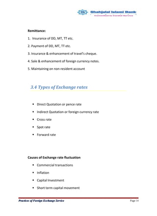 Remittance:
1. Insurance of DD, MT, TT etc.
2. Payment of DD, MT, TT etc.
3. Insurance & enhancement of travel’s cheque.
4. Sale & enhancement of foreign currency notes.
5. Maintaining on non-resident account
3.4 Types of Exchange rates
 Direct Quotation or pence rate
 Indirect Quotation or foreign currency rate
 Cross rate
 Spot rate
 Forward rate
Causes of Exchange rate fluctuation
 Commercial transactions
 Inflation
 Capital Investment
 Short term capital movement
Practices of Foreign Exchange ServicePractices of Foreign Exchange Service Page 14
 