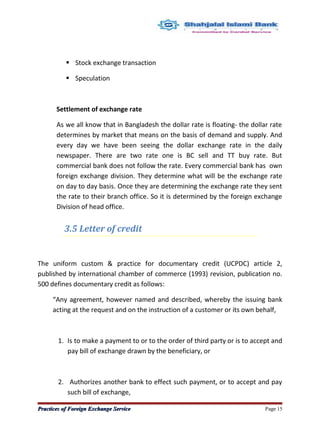  Stock exchange transaction
 Speculation
Settlement of exchange rate
As we all know that in Bangladesh the dollar rate is floating- the dollar rate
determines by market that means on the basis of demand and supply. And
every day we have been seeing the dollar exchange rate in the daily
newspaper. There are two rate one is BC sell and TT buy rate. But
commercial bank does not follow the rate. Every commercial bank has own
foreign exchange division. They determine what will be the exchange rate
on day to day basis. Once they are determining the exchange rate they sent
the rate to their branch office. So it is determined by the foreign exchange
Division of head office.
3.5 Letter of credit
The uniform custom & practice for documentary credit (UCPDC) article 2,
published by international chamber of commerce (1993) revision, publication no.
500 defines documentary credit as follows:
“Any agreement, however named and described, whereby the issuing bank
acting at the request and on the instruction of a customer or its own behalf,
1. Is to make a payment to or to the order of third party or is to accept and
pay bill of exchange drawn by the beneficiary, or
2. Authorizes another bank to effect such payment, or to accept and pay
such bill of exchange,
Practices of Foreign Exchange ServicePractices of Foreign Exchange Service Page 15
 