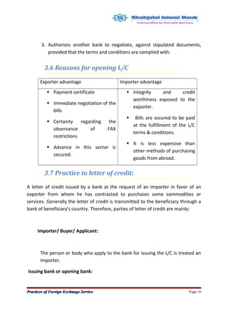 3. Authorizes another bank to negotiate, against stipulated documents,
provided that the terms and conditions are complied with.
3.6 Reasons for opening L/C
Exporter advantage Importer advantage
 Payment certificate
 Immediate negotiation of the
bills
 Certainty regarding the
observance of FAX
restrictions
 Advance in this sector is
secured.
 Integrity and credit
worthiness exposed to the
exporter.
 Bills are assured to be paid
at the fulfillment of the L/C
terms & conditions.
 It is less expensive than
other methods of purchasing
goods from abroad.
3.7 Practice to letter of credit:
A letter of credit issued by a bank at the request of an importer in favor of an
exporter from whom he has contracted to purchases some commodities or
services. Generally the letter of credit is transmitted to the beneficiary through a
bank of beneficiary’s country. Therefore, parties of letter of credit are mainly:
Importer/ Buyer/ Applicant:
The person or body who apply to the bank for issuing the L/C is treated an
importer.
Issuing bank or opening bank:
Practices of Foreign Exchange ServicePractices of Foreign Exchange Service Page 16
 