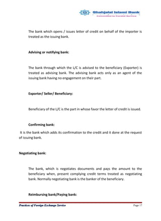 The bank which opens / issues letter of credit on behalf of the importer is
treated as the issuing bank.
Advising or notifying bank:
The bank through which the L/C is advised to the beneficiary (Exporter) is
treated as advising bank. The advising bank acts only as an agent of the
issuing bank having no engagement on their part.
Exporter/ Seller/ Beneficiary:
Beneficiary of the L/C is the part in whose favor the letter of credit is issued.
Confirming bank:
It is the bank which adds its confirmation to the credit and it done at the request
of issuing bank.
Negotiating bank:
The bank, which is negotiates documents and pays the amount to the
beneficiary when, present complying credit terms treated as negotiating
bank. Normally negotiating bank is the banker of the beneficiary.
Reimbursing bank/Paying bank:
Practices of Foreign Exchange ServicePractices of Foreign Exchange Service Page 17
 