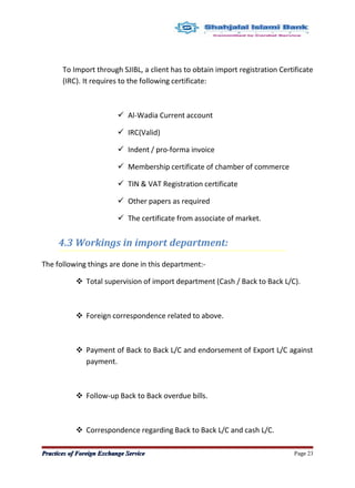 To Import through SJIBL, a client has to obtain import registration Certificate
(IRC). It requires to the following certificate:
 Al-Wadia Current account
 IRC(Valid)
 Indent / pro-forma invoice
 Membership certificate of chamber of commerce
 TIN & VAT Registration certificate
 Other papers as required
 The certificate from associate of market.
4.3 Workings in import department:
The following things are done in this department:-
 Total supervision of import department (Cash / Back to Back L/C).
 Foreign correspondence related to above.
 Payment of Back to Back L/C and endorsement of Export L/C against
payment.
 Follow-up Back to Back overdue bills.
 Correspondence regarding Back to Back L/C and cash L/C.
Practices of Foreign Exchange ServicePractices of Foreign Exchange Service Page 23
 