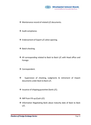  Maintenance record of related L/C documents.
 Audit compliance.
 Endorsement of Export L/C when opening.
 Batch checking.
 All corresponding related to Back to Back L/C with Head office and
Foreign.
 Correspondent.
 Supervision of checking, Lodgments & retirement of Import
documents under Back to Back L/C.
 Issuance of shipping guarantee (bank L/C).
 IMP from Fill-up (Cash L/C)
 Information Negotiating Bank about maturity date of Back to Back
L/C.
Practices of Foreign Exchange ServicePractices of Foreign Exchange Service Page 24
 