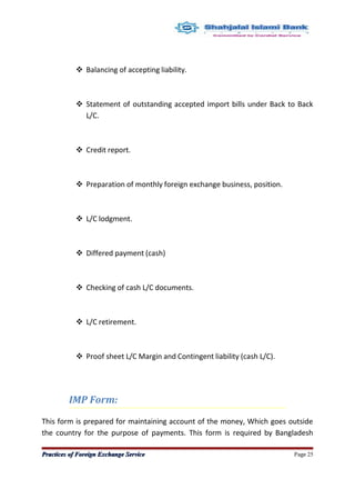 Balancing of accepting liability.
 Statement of outstanding accepted import bills under Back to Back
L/C.
 Credit report.
 Preparation of monthly foreign exchange business, position.
 L/C lodgment.
 Differed payment (cash)
 Checking of cash L/C documents.
 L/C retirement.
 Proof sheet L/C Margin and Contingent liability (cash L/C).
IMP Form:
This form is prepared for maintaining account of the money, Which goes outside
the country for the purpose of payments. This form is required by Bangladesh
Practices of Foreign Exchange ServicePractices of Foreign Exchange Service Page 25
 