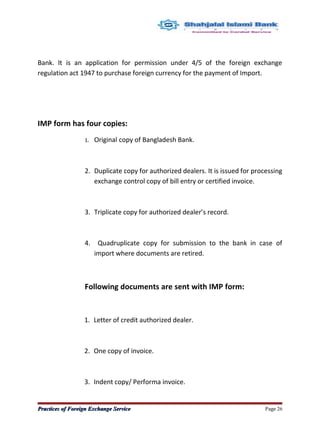 Bank. It is an application for permission under 4/5 of the foreign exchange
regulation act 1947 to purchase foreign currency for the payment of Import.
IMP form has four copies:
1. Original copy of Bangladesh Bank.
2. Duplicate copy for authorized dealers. It is issued for processing
exchange control copy of bill entry or certified invoice.
3. Triplicate copy for authorized dealer’s record.
4. Quadruplicate copy for submission to the bank in case of
import where documents are retired.
Following documents are sent with IMP form:
1. Letter of credit authorized dealer.
2. One copy of invoice.
3. Indent copy/ Performa invoice.
Practices of Foreign Exchange ServicePractices of Foreign Exchange Service Page 26
 