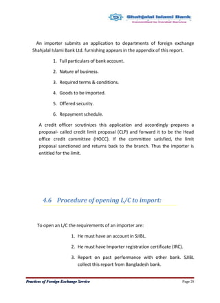 An importer submits an application to departments of foreign exchange
Shahjalal Islami Bank Ltd. furnishing appears in the appendix of this report.
1. Full particulars of bank account.
2. Nature of business.
3. Required terms & conditions.
4. Goods to be imported.
5. Offered security.
6. Repayment schedule.
A credit officer scrutinizes this application and accordingly prepares a
proposal- called credit limit proposal (CLP) and forward it to be the Head
office credit committee (HOCC). If the committee satisfied, the limit
proposal sanctioned and returns back to the branch. Thus the importer is
entitled for the limit.
4.6 Procedure of opening L/C to import:
To open an L/C the requirements of an importer are:
1. He must have an account in SJIBL.
2. He must have Importer registration certificate (IRC).
3. Report on past performance with other bank. SJIBL
collect this report from Bangladesh bank.
Practices of Foreign Exchange ServicePractices of Foreign Exchange Service Page 28
 