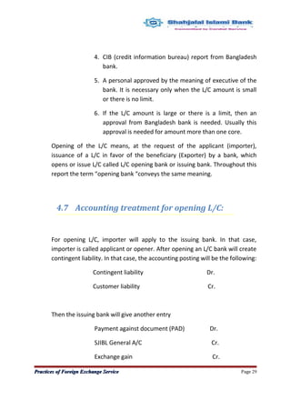 4. CIB (credit information bureau) report from Bangladesh
bank.
5. A personal approved by the meaning of executive of the
bank. It is necessary only when the L/C amount is small
or there is no limit.
6. If the L/C amount is large or there is a limit, then an
approval from Bangladesh bank is needed. Usually this
approval is needed for amount more than one core.
Opening of the L/C means, at the request of the applicant (importer),
issuance of a L/C in favor of the beneficiary (Exporter) by a bank, which
opens or issue L/C called L/C opening bank or issuing bank. Throughout this
report the term “opening bank “conveys the same meaning.
4.7 Accounting treatment for opening L/C:
For opening L/C, importer will apply to the issuing bank. In that case,
importer is called applicant or opener. After opening an L/C bank will create
contingent liability. In that case, the accounting posting will be the following:
Contingent liability Dr.
Customer liability Cr.
Then the issuing bank will give another entry
Payment against document (PAD) Dr.
SJIBL General A/C Cr.
Exchange gain Cr.
Practices of Foreign Exchange ServicePractices of Foreign Exchange Service Page 29
 