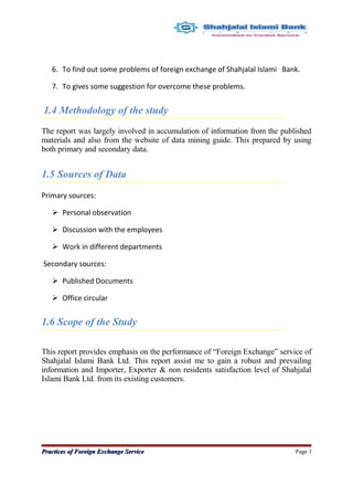6. To find out some problems of foreign exchange of Shahjalal Islami Bank.
7. To gives some suggestion for overcome these problems.
1.4 Methodology of the study
The report was largely involved in accumulation of information from the published
materials and also from the website of data mining guide. This prepared by using
both primary and secondary data.
1.5 Sources of Data
Primary sources:
 Personal observation
 Discussion with the employees
 Work in different departments
Secondary sources:
 Published Documents
 Office circular
1.6 Scope of the Study
This report provides emphasis on the performance of “Foreign Exchange” service of
Shahjalal Islami Bank Ltd. This report assist me to gain a robust and prevailing
information and Importer, Exporter & non residents satisfaction level of Shahjalal
Islami Bank Ltd. from its existing customers.
Practices of Foreign Exchange ServicePractices of Foreign Exchange Service Page 3
 