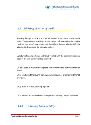 4.9 Advising of letter of credit:
Advising through a bank is a proof of evident authority of credit to the
seller. The process of advising a credit consists of forwarding the original
credit to the beneficiary to whom it is address. Before advising L/C, the
advising bank must see the following points:
Signature of issuing officials on the L/C verified with the specimen signature
book of the said bank when L/C received.
L/C test code is invariable be agreed and authenticated by two authorized
officer.
L/C is scrutinized thoroughly complying with requisites of concerned UCPDC
provisions.
Entry made in the L/C advising register.
L/C is advised to the beneficiary promptly and advising charges recovered.
4.10 Advising bank liability:
Practices of Foreign Exchange ServicePractices of Foreign Exchange Service Page 31
 