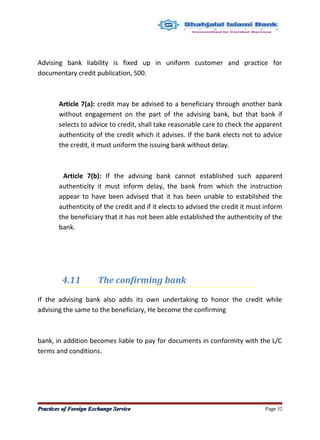 Advising bank liability is fixed up in uniform customer and practice for
documentary credit publication, 500.
Article 7(a): credit may be advised to a beneficiary through another bank
without engagement on the part of the advising bank, but that bank if
selects to advice to credit, shall take reasonable care to check the apparent
authenticity of the credit which it advises. If the bank elects not to advice
the credit, it must uniform the issuing bank without delay.
Article 7(b): If the advising bank cannot established such apparent
authenticity it must inform delay, the bank from which the instruction
appear to have been advised that it has been unable to established the
authenticity of the credit and if it elects to advised the credit it must inform
the beneficiary that it has not been able established the authenticity of the
bank.
4.11 The confirming bank
If the advising bank also adds its own undertaking to honor the credit while
advising the same to the beneficiary, He become the confirming
bank, in addition becomes liable to pay for documents in conformity with the L/C
terms and conditions.
Practices of Foreign Exchange ServicePractices of Foreign Exchange Service Page 32
 