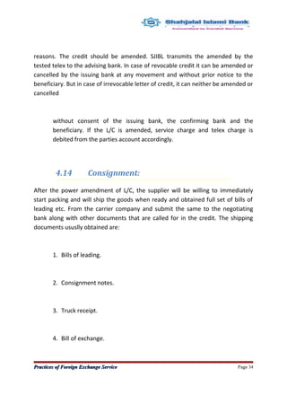 reasons. The credit should be amended. SJIBL transmits the amended by the
tested telex to the advising bank. In case of revocable credit it can be amended or
cancelled by the issuing bank at any movement and without prior notice to the
beneficiary. But in case of irrevocable letter of credit, it can neither be amended or
cancelled
without consent of the issuing bank, the confirming bank and the
beneficiary. If the L/C is amended, service charge and telex charge is
debited from the parties account accordingly.
4.14 Consignment:
After the power amendment of L/C, the supplier will be willing to immediately
start packing and will ship the goods when ready and obtained full set of bills of
leading etc. From the carrier company and submit the same to the negotiating
bank along with other documents that are called for in the credit. The shipping
documents ususlly obtained are:
1. Bills of leading.
2. Consignment notes.
3. Truck receipt.
4. Bill of exchange.
Practices of Foreign Exchange ServicePractices of Foreign Exchange Service Page 34
 