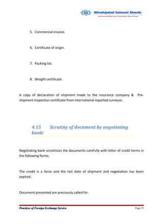 5. Commercial invoice.
6. Certificate of origin.
7. Packing list.
8. Weight certificate.
A copy of declaration of shipment made to the insurance company & Pre-
shipment inspection certificate from international reported surveyor.
4.15 Scrutiny of document by negotiating
bank:
Negotiating bank scrutinizes the documents carefully with letter of credit terms in
the following forms.
The credit is a force and the last date of shipment and negotiation has been
expired.
Document presented are preciously called for.
Practices of Foreign Exchange ServicePractices of Foreign Exchange Service Page 35
 