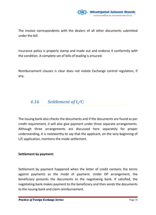 The invoice correspondents with the dealers of all other documents submitted
under the bill.
Insurance policy is properly stamp and made out and endorse it conformity with
the condition. A complete set of bills of leading is ensured.
Reimbursement clauses is clear does not violate Exchange control regulation, if
any.
4.16 Settlement of L/C:
The issuing bank also checks the documents and if the documents are found as per
credit requirement, it will also give payment under three separate arrangements.
Although three arrangements are discussed here separately for proper
understanding, it is noteworthy to say that the applicant, on the very beginning of
L/C application, mentions the mode settlement.
Settlement by payment:
Settlement by payment happened when the letter of credit contains the terms
against payments as the mode of payment. Under DP arrangement, the
beneficiary presents the documents to the negotiating bank. If satisfied, the
negotiating bank makes payment to the beneficiary and then sends the documents
to the issuing bank and claim reimbursement.
Practices of Foreign Exchange ServicePractices of Foreign Exchange Service Page 36
 
