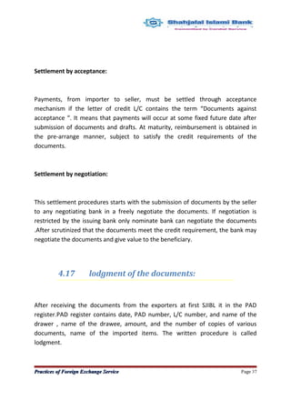 Settlement by acceptance:
Payments, from importer to seller, must be settled through acceptance
mechanism if the letter of credit L/C contains the term “Documents against
acceptance “. It means that payments will occur at some fixed future date after
submission of documents and drafts. At maturity, reimbursement is obtained in
the pre-arrange manner, subject to satisfy the credit requirements of the
documents.
Settlement by negotiation:
This settlement procedures starts with the submission of documents by the seller
to any negotiating bank in a freely negotiate the documents. If negotiation is
restricted by the issuing bank only nominate bank can negotiate the documents
.After scrutinized that the documents meet the credit requirement, the bank may
negotiate the documents and give value to the beneficiary.
4.17 lodgment of the documents:
After receiving the documents from the exporters at first SJIBL it in the PAD
register.PAD register contains date, PAD number, L/C number, and name of the
drawer , name of the drawee, amount, and the number of copies of various
documents, name of the imported items. The written procedure is called
lodgment.
Practices of Foreign Exchange ServicePractices of Foreign Exchange Service Page 37
 