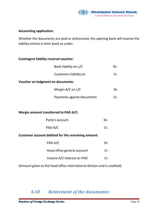 Accounting application:
Whether the documents are paid or dishonored, the opening bank will reserve the
liability entries in their book as under:
Contingent liability reversal voucher:
Bank liability on L/C Dr.
Customers liability on Cr.
Voucher on lodgment on documents:
Margin A/C on L/C Dr.
Payments against documents Cr.
Margin amount transferred to PAD A/C:
Party’s account Dr.
PAD A/C Cr.
Customer account debited for the remaining amount:
PAD A/C Dr.
Head office general account Cr.
Income A/C interest on PAD Cr.
(Amount given to the head office international division and is credited)
4.18 Retirement of the documents:
Practices of Foreign Exchange ServicePractices of Foreign Exchange Service Page 38
 