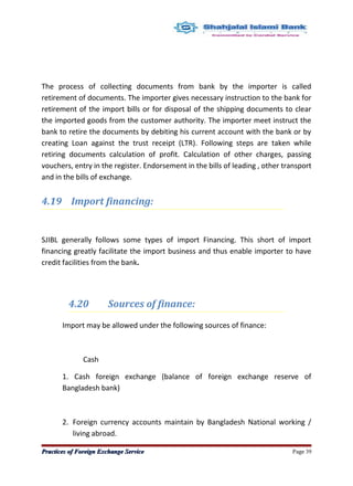 The process of collecting documents from bank by the importer is called
retirement of documents. The importer gives necessary instruction to the bank for
retirement of the import bills or for disposal of the shipping documents to clear
the imported goods from the customer authority. The importer meet instruct the
bank to retire the documents by debiting his current account with the bank or by
creating Loan against the trust receipt (LTR). Following steps are taken while
retiring documents calculation of profit. Calculation of other charges, passing
vouchers, entry in the register. Endorsement in the bills of leading , other transport
and in the bills of exchange.
4.19 Import financing:
SJIBL generally follows some types of import Financing. This short of import
financing greatly facilitate the import business and thus enable importer to have
credit facilities from the bank.
4.20 Sources of finance:
Import may be allowed under the following sources of finance:
Cash
1. Cash foreign exchange (balance of foreign exchange reserve of
Bangladesh bank)
2. Foreign currency accounts maintain by Bangladesh National working /
living abroad.
Practices of Foreign Exchange ServicePractices of Foreign Exchange Service Page 39
 