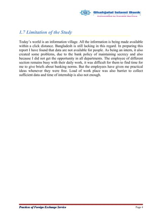 1.7 Limitation of the Study
Today’s world is an information village. All the information is being made available
within a click distance. Bangladesh is still lacking in this regard. In preparing this
report I have found that data are not available for people. As being an intern, it also
created some problems, due to the bank policy of maintaining secrecy and also
because I did not get the opportunity in all departments. The employee of different
section remains busy with their daily work, it was difficult for them to find time for
me to give briefs about banking norms. But the employees have given me practical
ideas whenever they were free. Load of work place was also barrier to collect
sufficient data and time of internship is also not enough.
Practices of Foreign Exchange ServicePractices of Foreign Exchange Service Page 4
 