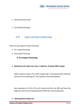  External economy Aid.
 Commodity Exchange.
4.21 Types of import financing:
There are two types of import financing
1. Pre- import financing.
2. Post import financing
 Pre-import Financing:
1. Opening of L/C under case, loan / credit etc. at below 100% margin:
While importer opens L/C at 10% margin with a commercial bank indicates
that the time of opening L/C, The importer concerned deposits
taka equivalent to 10 % of the L/C valued and the rest 90% will have the
deposits at the time of taking delivery of bills from the issuing bank.
2. Opening Back to Back L/C:
Practices of Foreign Exchange ServicePractices of Foreign Exchange Service Page 40
 