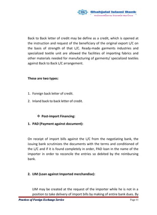 Back to Back letter of credit may be define as a credit, which is opened at
the instruction and request of the beneficiary of the original export L/C on
the basis of strength of that L/C. Ready-made garments industries and
specialized textile unit are allowed the facilities of importing fabrics and
other materials needed for manufacturing of garments/ specialized textiles
against Back to Back L/C arrangement.
These are two types:
1. Foreign back letter of credit.
2. Inland back to back letter of credit.
 Post-import Financing:
1. PAD (Payment against document):
On receipt of import bills against the L/C from the negotiating bank, the
issuing bank scrutinizes the documents with the terms and conditioned of
the L/C and if it is found completely in order, PAD loan in the name of the
importer in order to reconcile the entries so debited by the reimbursing
bank.
2. LIM (Loan against Imported merchandise):
LIM may be created at the request of the importer while he is not in a
position to take delivery of import bills by making of entire bank dues. By
Practices of Foreign Exchange ServicePractices of Foreign Exchange Service Page 41
 